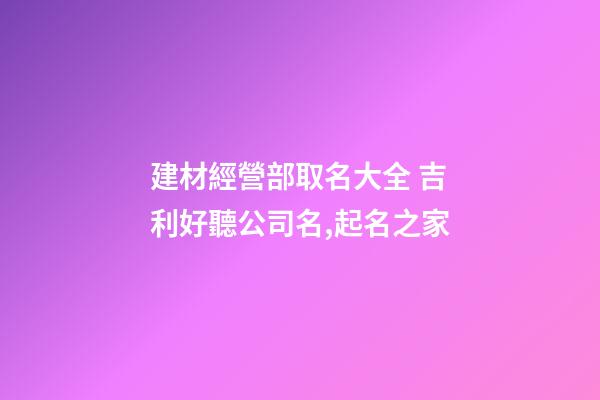 建材經營部取名大全 吉利好聽公司名,起名之家-第1張-公司起名-玄機派